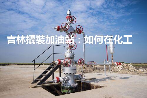 吉林撬裝加油站：如何在化工廠拆除過程中確保安全？